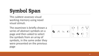 Symbol Span
This subtest assesses visual
working memory using novel
visual stimuli.
The examinee is briefly shown a
series of abstract symbols on a
page and then asked to select
the symbols from an array of
symbols, in the same order they
were presented on the previous
page
18
 