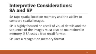 Interpretive Considerations:
SA and SP
SA taps spatial location memory and the ability to
compare spatial images.
SP is highly focused on recall of visual details and the
sequence of the images must also be maintained in
memory. SA uses a free recall format.
SP uses a recognition memory format
19
 