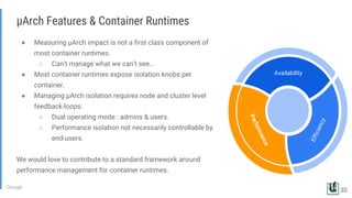 ● Measuring µArch impact is not a first class component of
most container runtimes.
○ Can’t manage what we can’t see...
● Most container runtimes expose isolation knobs per
container.
● Managing µArch isolation requires node and cluster level
feedback-loops.
○ Dual operating mode : admins & users.
○ Performance isolation not necessarily controllable by
end-users.
We would love to contribute to a standard framework around
performance management for container runtimes.
µArch Features & Container Runtimes
Efficiency
Availability
Performance
30
 