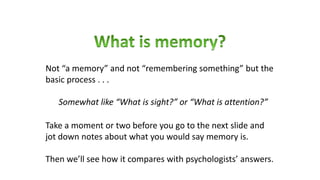 Take a moment or two before you go to the next slide and
jot down notes about what you would say memory is.
Then we’ll see how it compares with psychologists’ answers.
Not “a memory” and not “remembering something” but the
basic process . . .
Somewhat like “What is sight?” or “What is attention?”
 