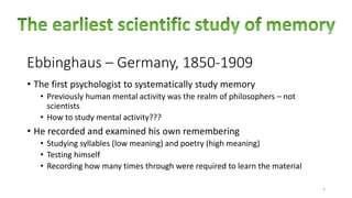 Ebbinghaus – Germany, 1850-1909
5
• The first psychologist to systematically study memory
• Previously human mental activity was the realm of philosophers – not
scientists
• How to study mental activity???
• He recorded and examined his own remembering
• Studying syllables (low meaning) and poetry (high meaning)
• Testing himself
• Recording how many times through were required to learn the material
 