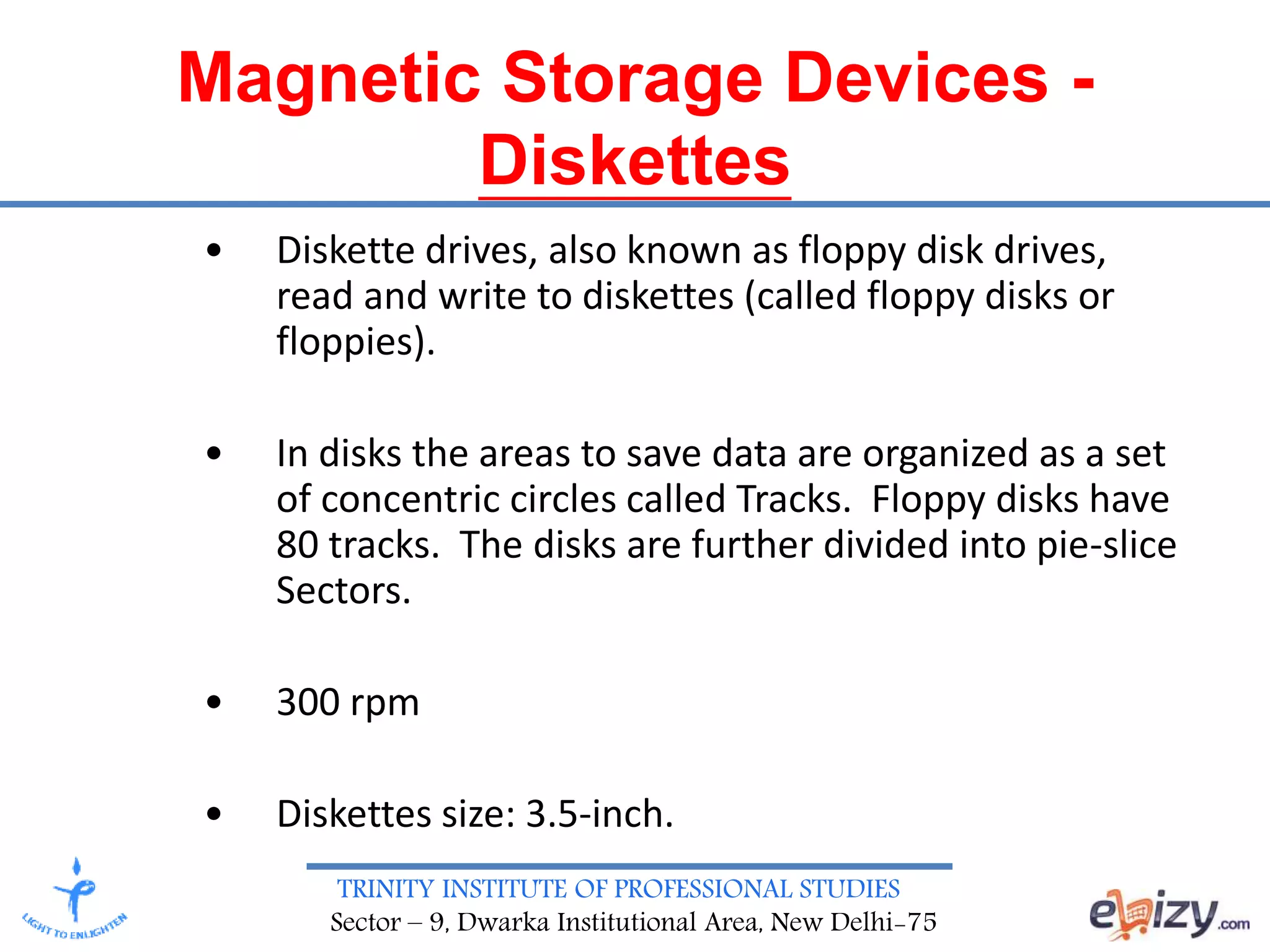 TRINITY INSTITUTE OF PROFESSIONAL STUDIES
Sector – 9, Dwarka Institutional Area, New Delhi-75
Magnetic Storage Devices -
Diskettes
• Diskette drives, also known as floppy disk drives,
read and write to diskettes (called floppy disks or
floppies).
• In disks the areas to save data are organized as a set
of concentric circles called Tracks. Floppy disks have
80 tracks. The disks are further divided into pie-slice
Sectors.
• 300 rpm
• Diskettes size: 3.5-inch.
 