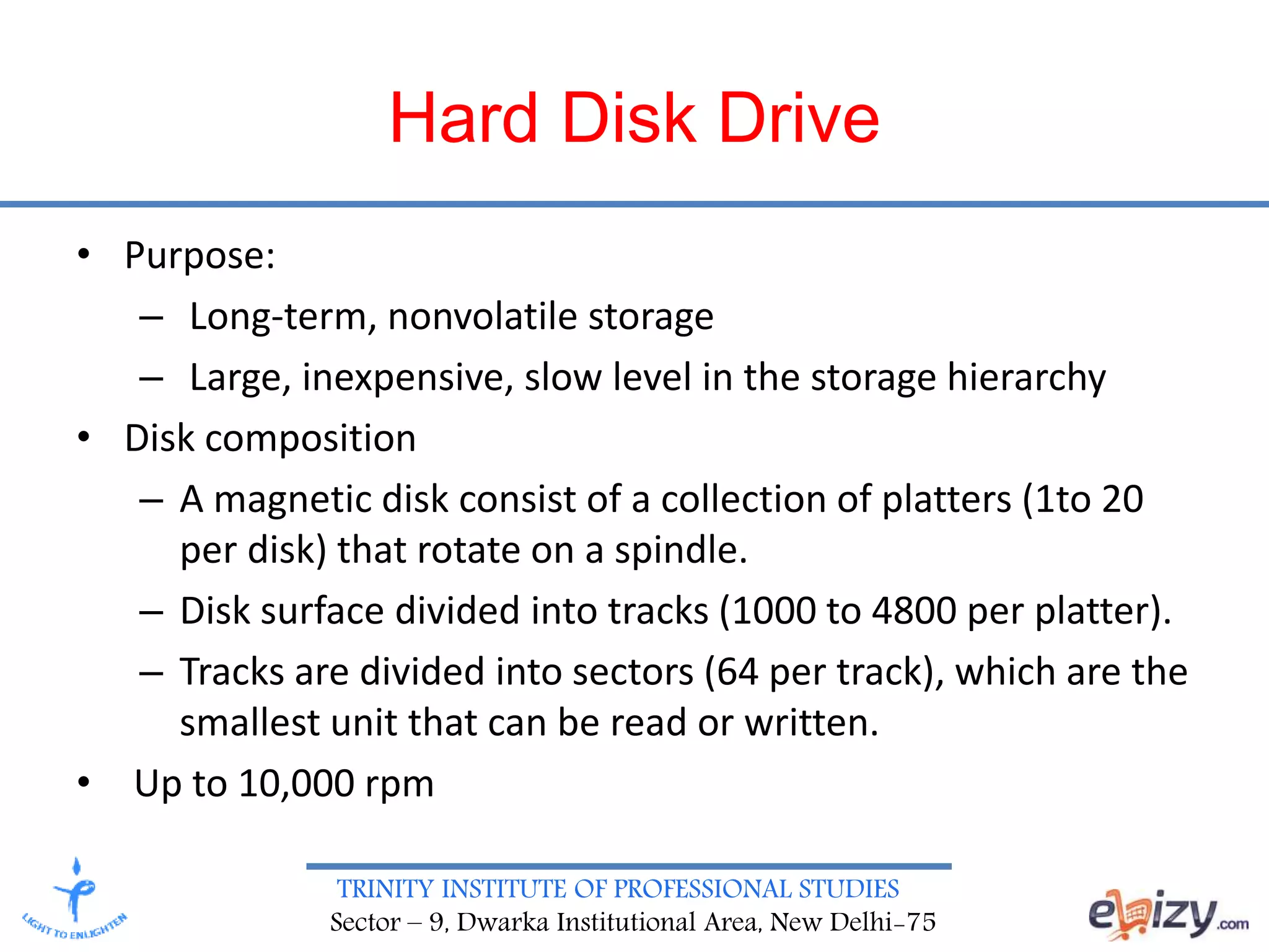 TRINITY INSTITUTE OF PROFESSIONAL STUDIES
Sector – 9, Dwarka Institutional Area, New Delhi-75
Hard Disk Drive
• Purpose:
– Long-term, nonvolatile storage
– Large, inexpensive, slow level in the storage hierarchy
• Disk composition
– A magnetic disk consist of a collection of platters (1to 20
per disk) that rotate on a spindle.
– Disk surface divided into tracks (1000 to 4800 per platter).
– Tracks are divided into sectors (64 per track), which are the
smallest unit that can be read or written.
• Up to 10,000 rpm
 