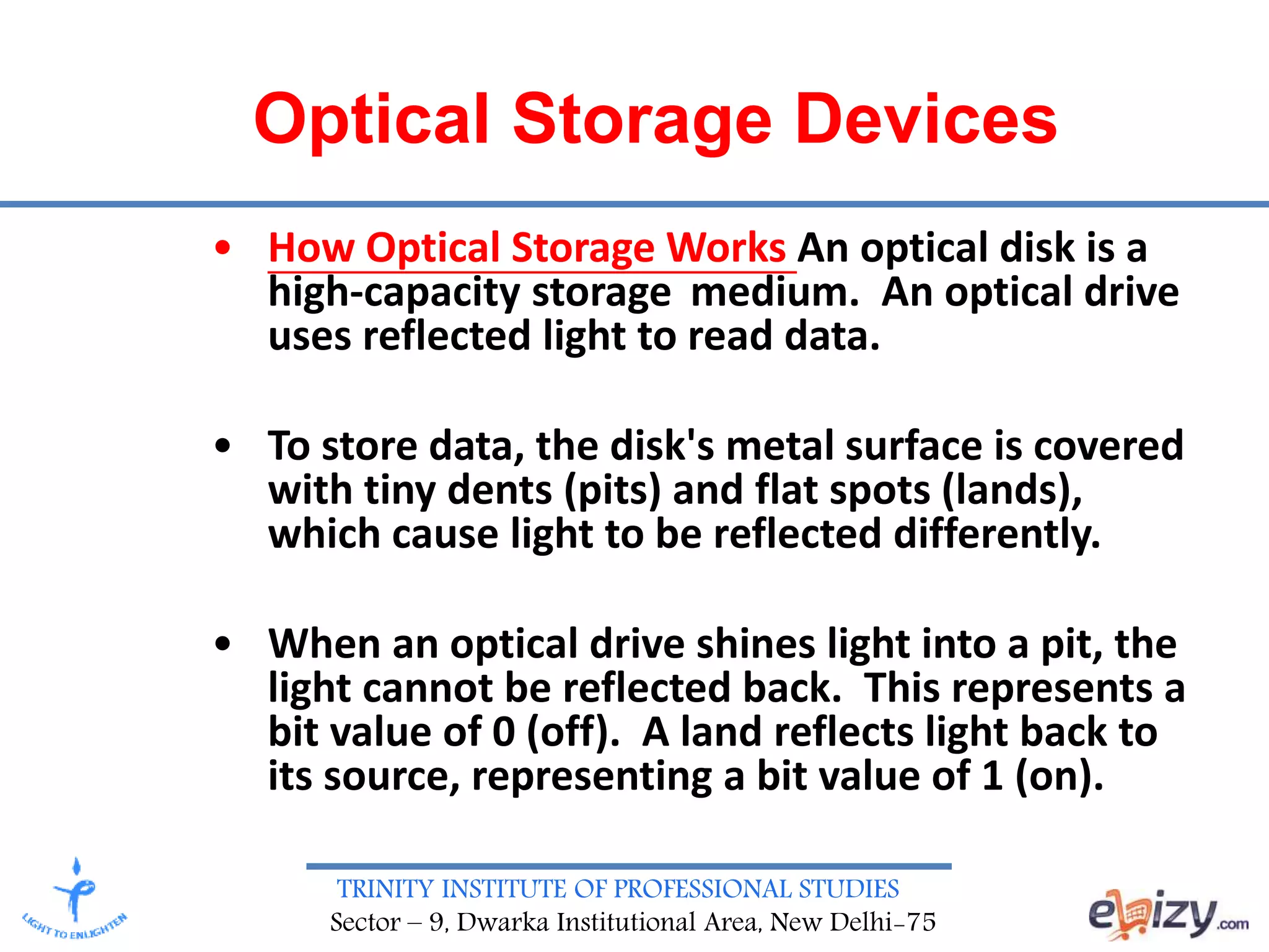 TRINITY INSTITUTE OF PROFESSIONAL STUDIES
Sector – 9, Dwarka Institutional Area, New Delhi-75
Optical Storage Devices
• How Optical Storage Works An optical disk is a
high-capacity storage medium. An optical drive
uses reflected light to read data.
• To store data, the disk's metal surface is covered
with tiny dents (pits) and flat spots (lands),
which cause light to be reflected differently.
• When an optical drive shines light into a pit, the
light cannot be reflected back. This represents a
bit value of 0 (off). A land reflects light back to
its source, representing a bit value of 1 (on).
 