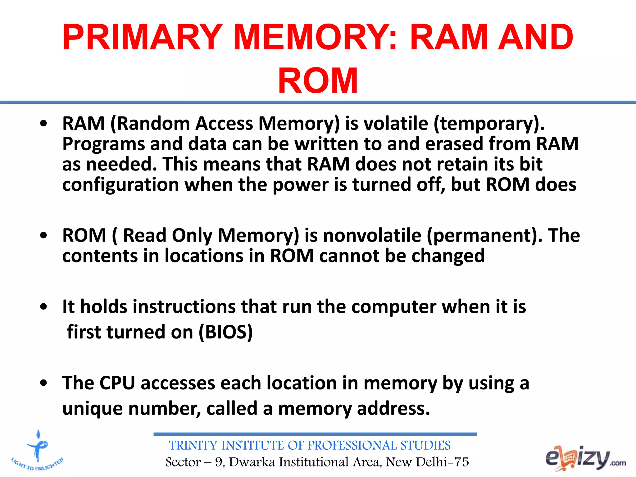 TRINITY INSTITUTE OF PROFESSIONAL STUDIES
Sector – 9, Dwarka Institutional Area, New Delhi-75
PRIMARY MEMORY: RAM AND
ROM
• RAM (Random Access Memory) is volatile (temporary).
Programs and data can be written to and erased from RAM
as needed. This means that RAM does not retain its bit
configuration when the power is turned off, but ROM does
• ROM ( Read Only Memory) is nonvolatile (permanent). The
contents in locations in ROM cannot be changed
• It holds instructions that run the computer when it is
first turned on (BIOS)
• The CPU accesses each location in memory by using a
unique number, called a memory address.
 