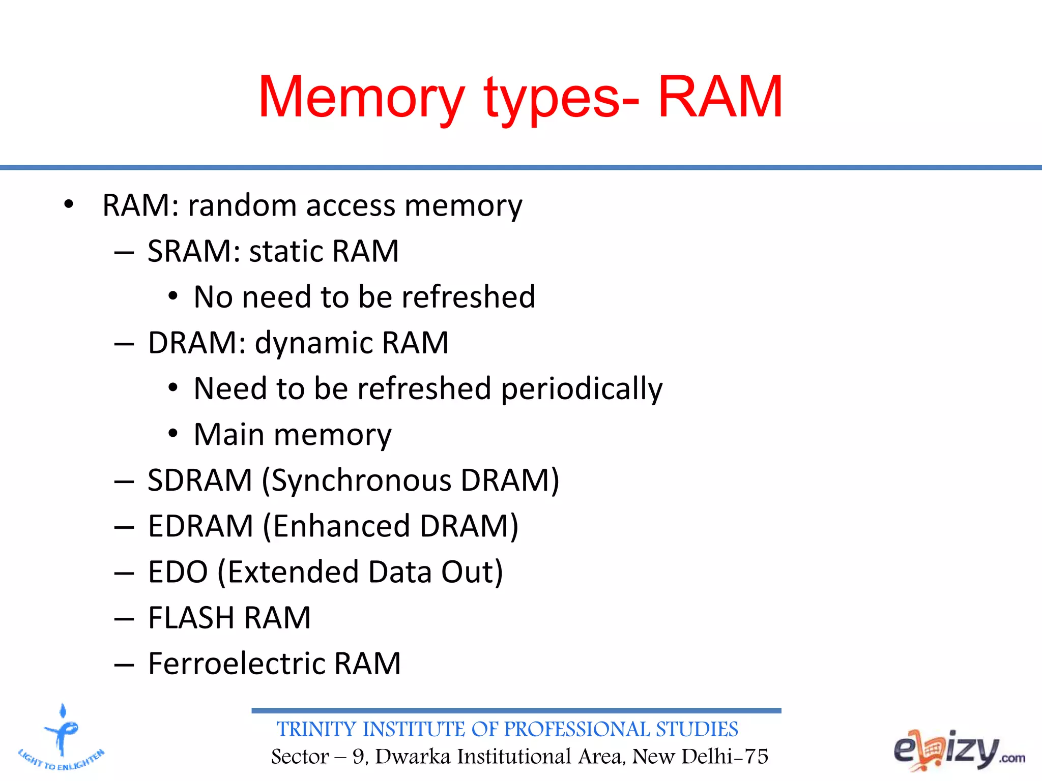 TRINITY INSTITUTE OF PROFESSIONAL STUDIES
Sector – 9, Dwarka Institutional Area, New Delhi-75
Memory types- RAM
• RAM: random access memory
– SRAM: static RAM
• No need to be refreshed
– DRAM: dynamic RAM
• Need to be refreshed periodically
• Main memory
– SDRAM (Synchronous DRAM)
– EDRAM (Enhanced DRAM)
– EDO (Extended Data Out)
– FLASH RAM
– Ferroelectric RAM
 
