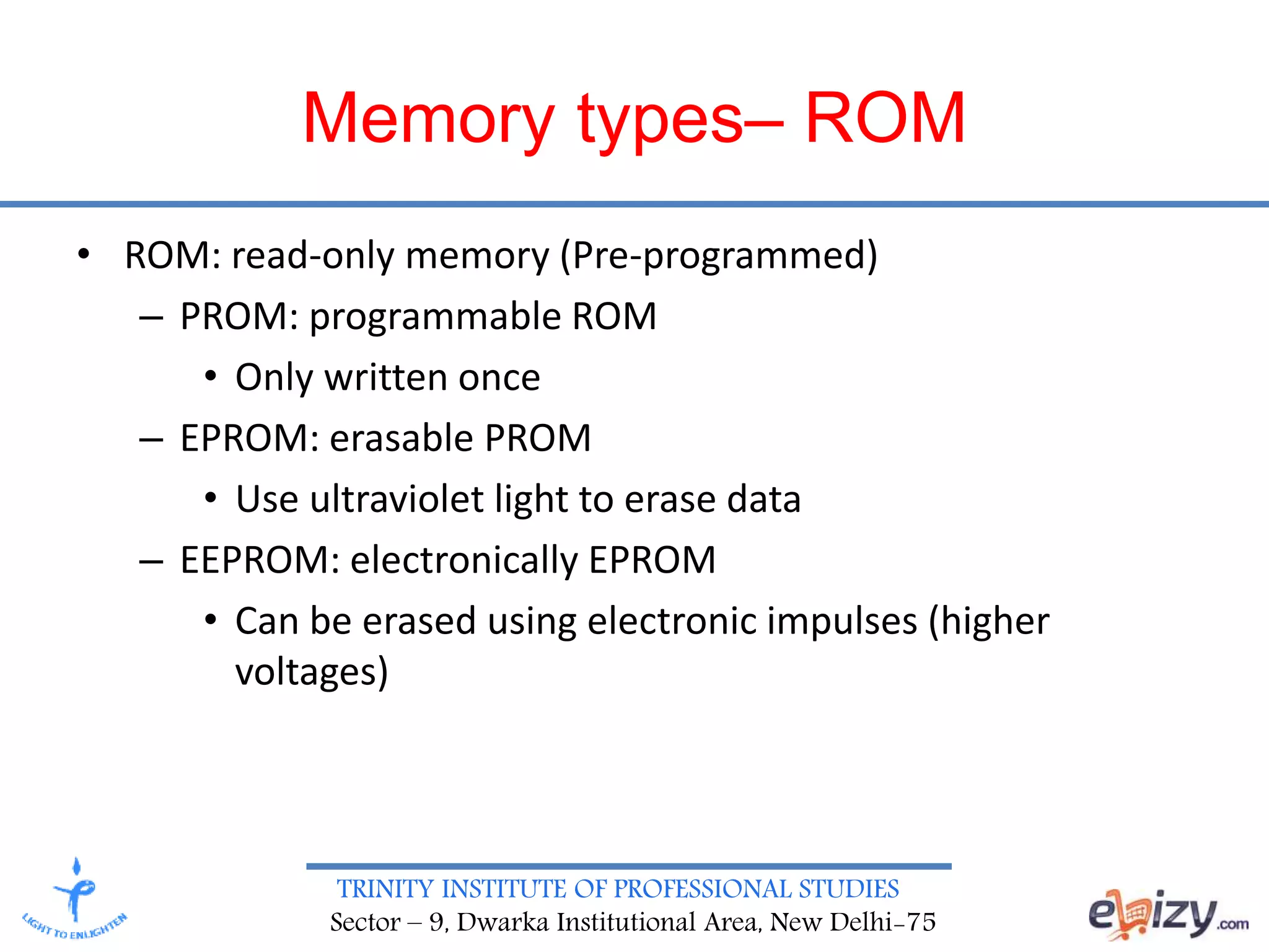 TRINITY INSTITUTE OF PROFESSIONAL STUDIES
Sector – 9, Dwarka Institutional Area, New Delhi-75
Memory types– ROM
• ROM: read-only memory (Pre-programmed)
– PROM: programmable ROM
• Only written once
– EPROM: erasable PROM
• Use ultraviolet light to erase data
– EEPROM: electronically EPROM
• Can be erased using electronic impulses (higher
voltages)
 