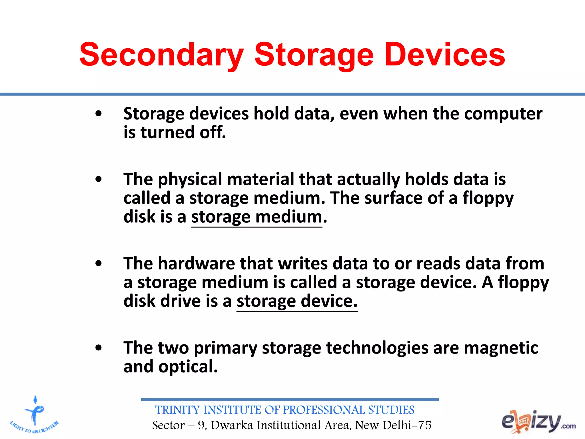 TRINITY INSTITUTE OF PROFESSIONAL STUDIES
Sector – 9, Dwarka Institutional Area, New Delhi-75
Secondary Storage Devices
• Storage devices hold data, even when the computer
is turned off.
• The physical material that actually holds data is
called a storage medium. The surface of a floppy
disk is a storage medium.
• The hardware that writes data to or reads data from
a storage medium is called a storage device. A floppy
disk drive is a storage device.
• The two primary storage technologies are magnetic
and optical.
 