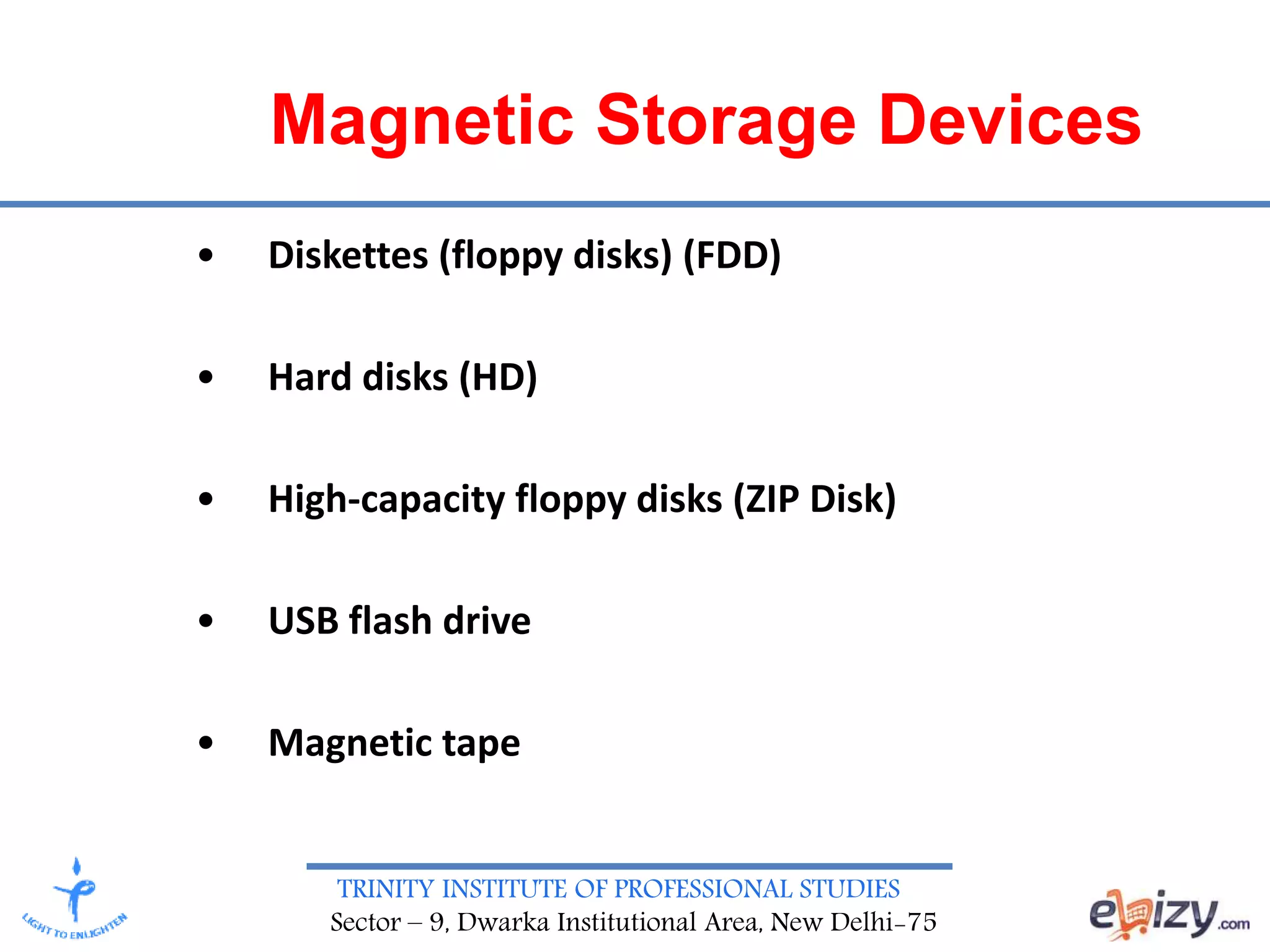 TRINITY INSTITUTE OF PROFESSIONAL STUDIES
Sector – 9, Dwarka Institutional Area, New Delhi-75
Magnetic Storage Devices
• Diskettes (floppy disks) (FDD)
• Hard disks (HD)
• High-capacity floppy disks (ZIP Disk)
• USB flash drive
• Magnetic tape
 