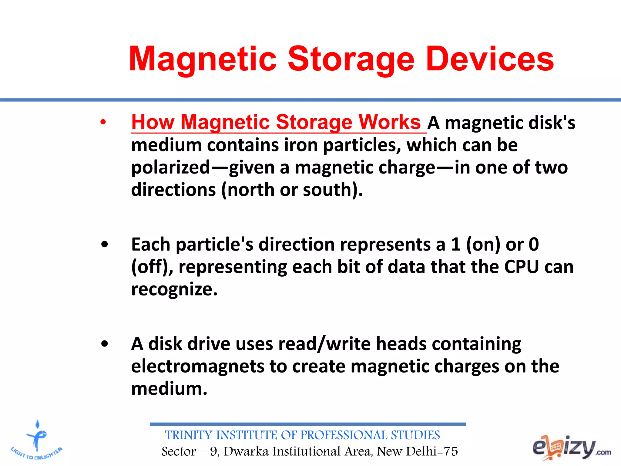 TRINITY INSTITUTE OF PROFESSIONAL STUDIES
Sector – 9, Dwarka Institutional Area, New Delhi-75
Magnetic Storage Devices
• How Magnetic Storage Works A magnetic disk's
medium contains iron particles, which can be
polarized—given a magnetic charge—in one of two
directions (north or south).
• Each particle's direction represents a 1 (on) or 0
(off), representing each bit of data that the CPU can
recognize.
• A disk drive uses read/write heads containing
electromagnets to create magnetic charges on the
medium.
 