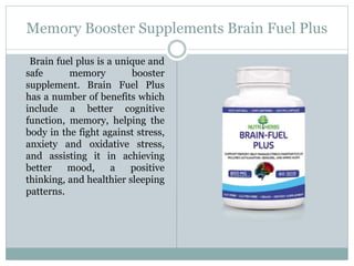 Memory Booster Supplements Brain Fuel Plus
Brain fuel plus is a unique and
safe memory booster
supplement. Brain Fuel Plus
has a number of benefits which
include a better cognitive
function, memory, helping the
body in the fight against stress,
anxiety and oxidative stress,
and assisting it in achieving
better mood, a positive
thinking, and healthier sleeping
patterns.
 