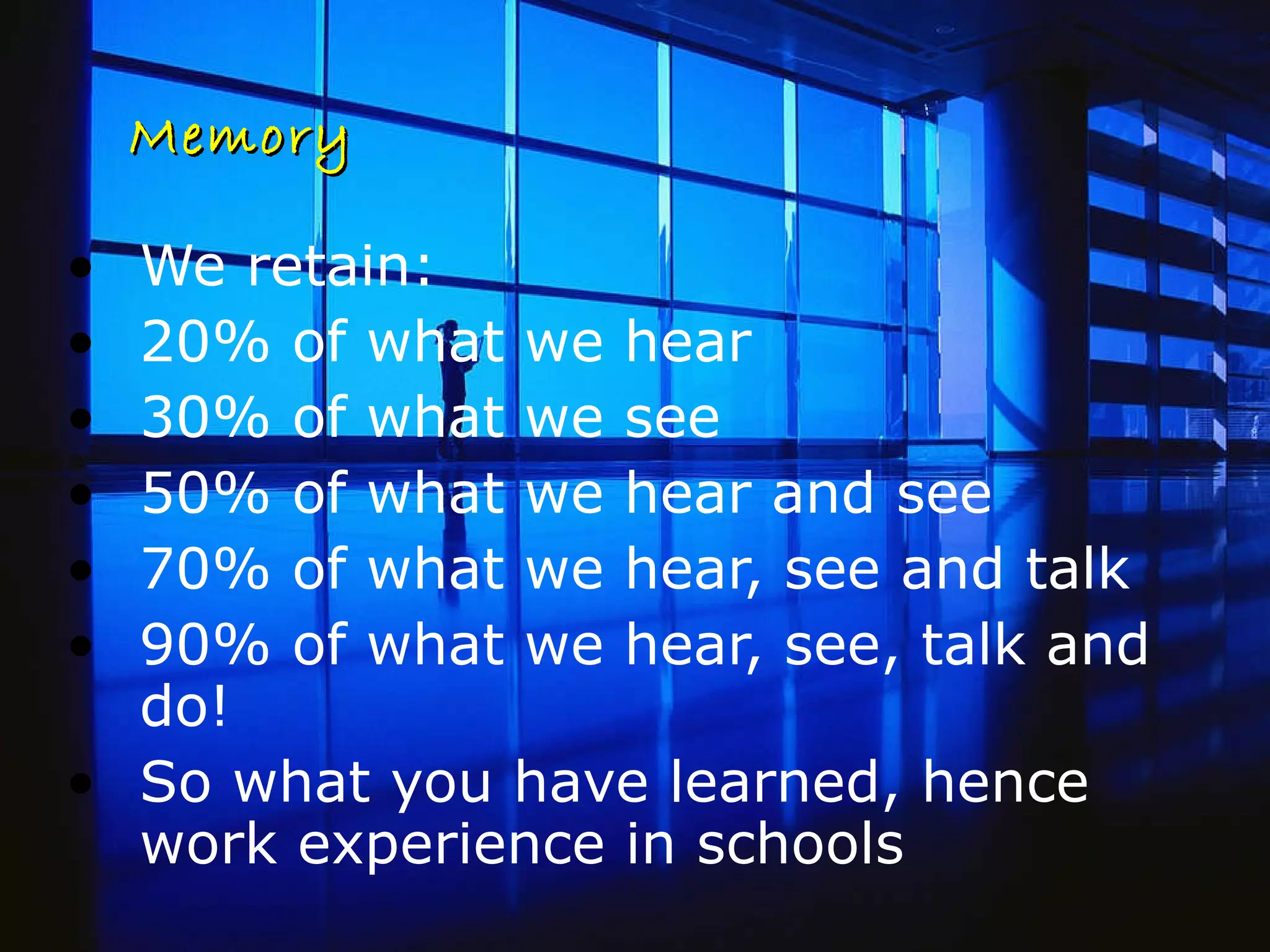 Memory We retain: 20% of what we hear 30% of what we see 50% of what we hear and see 70% of what we hear, see and talk 90% of what we hear, see, talk and do! So what you have learned, hence work experience in schools 