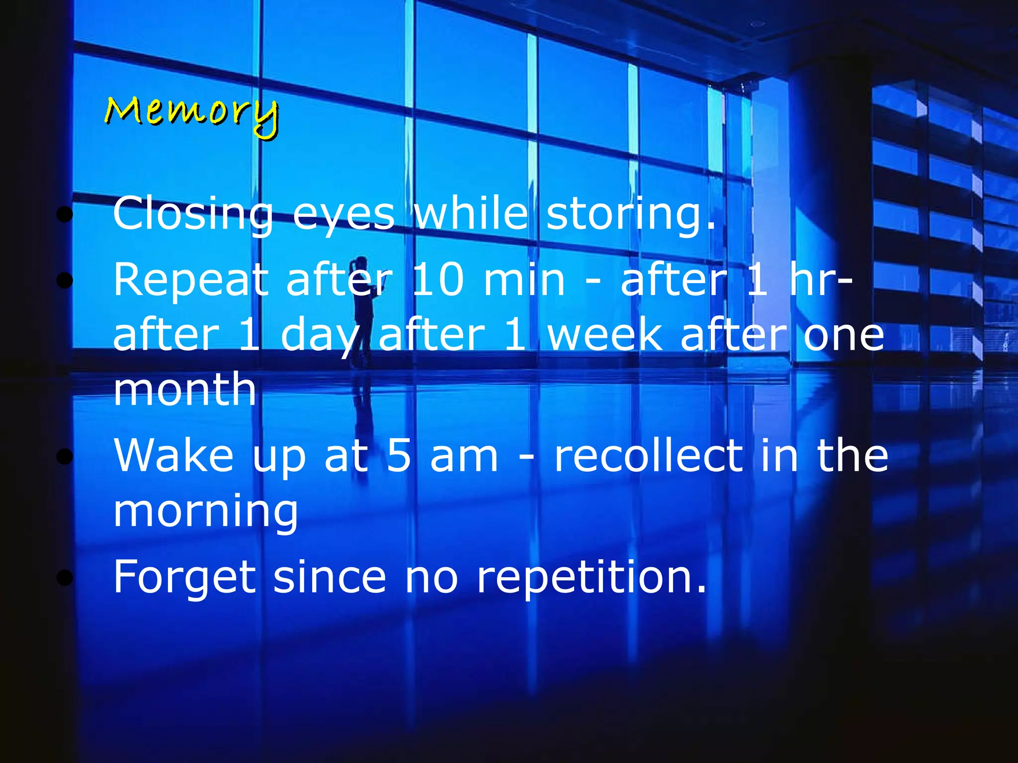 Memory Closing eyes while storing.  Repeat after 10 min - after 1 hr- after 1 day after 1 week after one month Wake up at 5 am - recollect in the morning  Forget since no repetition.  