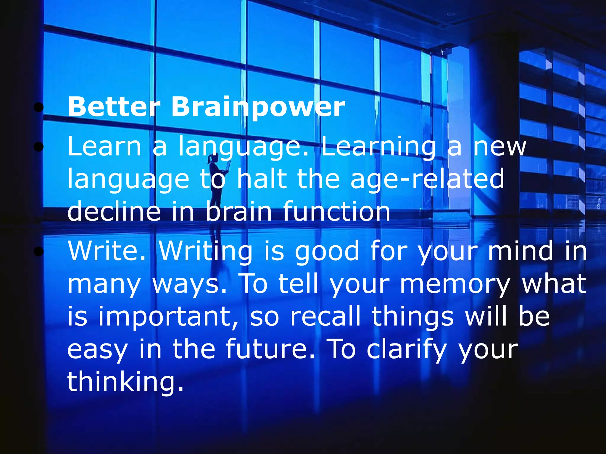 Better Brainpower Learn a language. Learning a new language to halt the age-related decline in brain function Write. Writing is good for your mind in many ways. To tell your memory what is important, so recall things will be easy in the future. To clarify your thinking.   