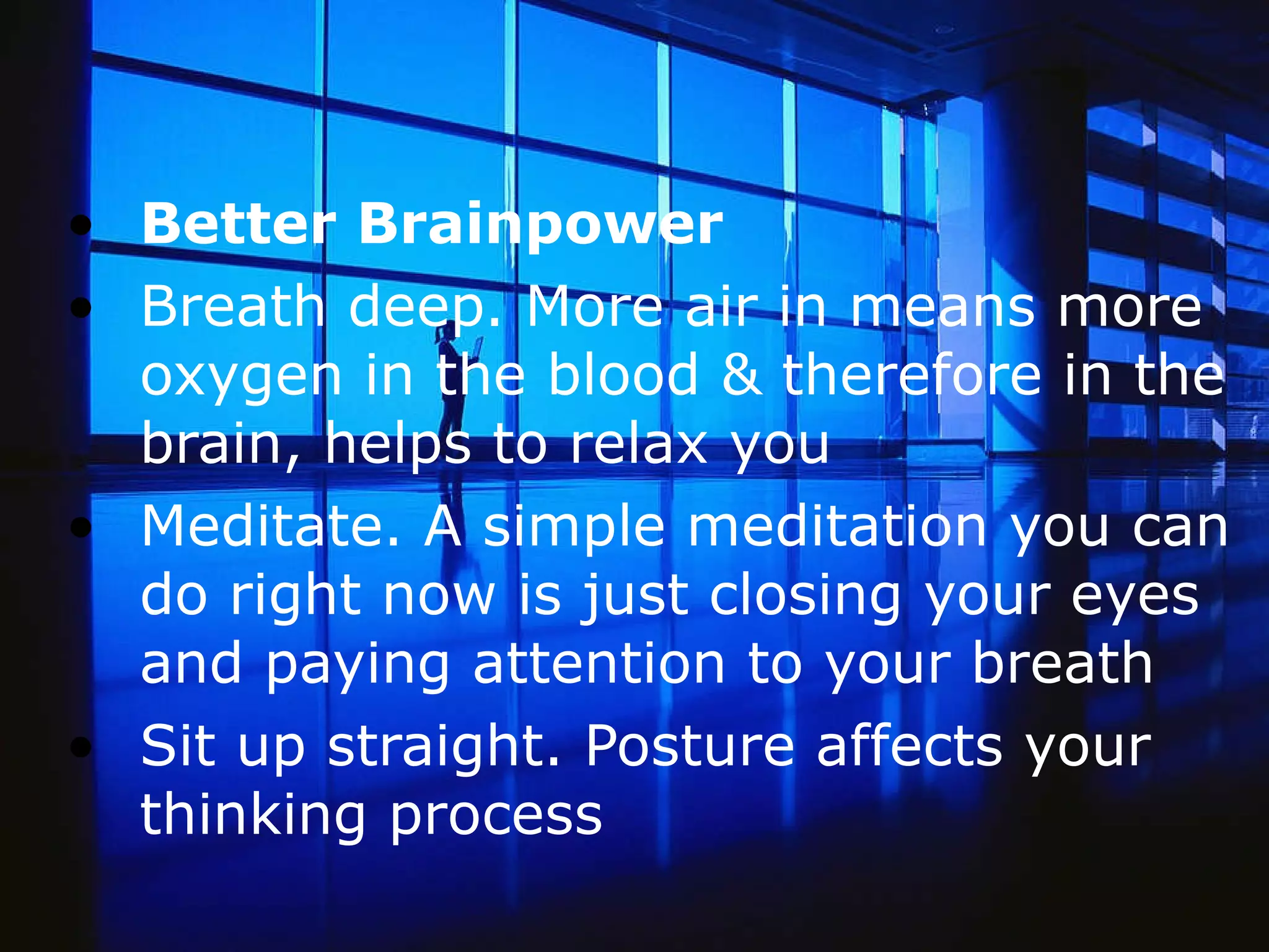 Better Brainpower  Breath deep. More air in means more oxygen in the blood & therefore in the brain, helps to relax you   Meditate. A simple meditation you can do right now is just closing your eyes and paying attention to your breath  Sit up straight. Posture affects your thinking process  