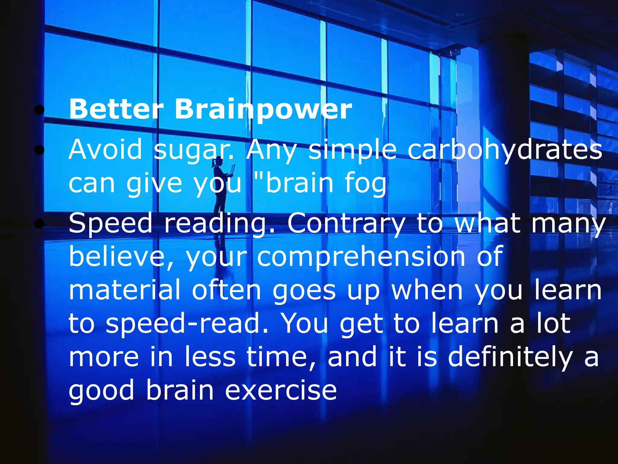 Better Brainpower Avoid sugar. Any simple carbohydrates can give you &quot;brain fog  Speed reading. Contrary to what many believe, your comprehension of material often goes up when you learn to speed-read. You get to learn a lot more in less time, and it is definitely a good brain exercise  