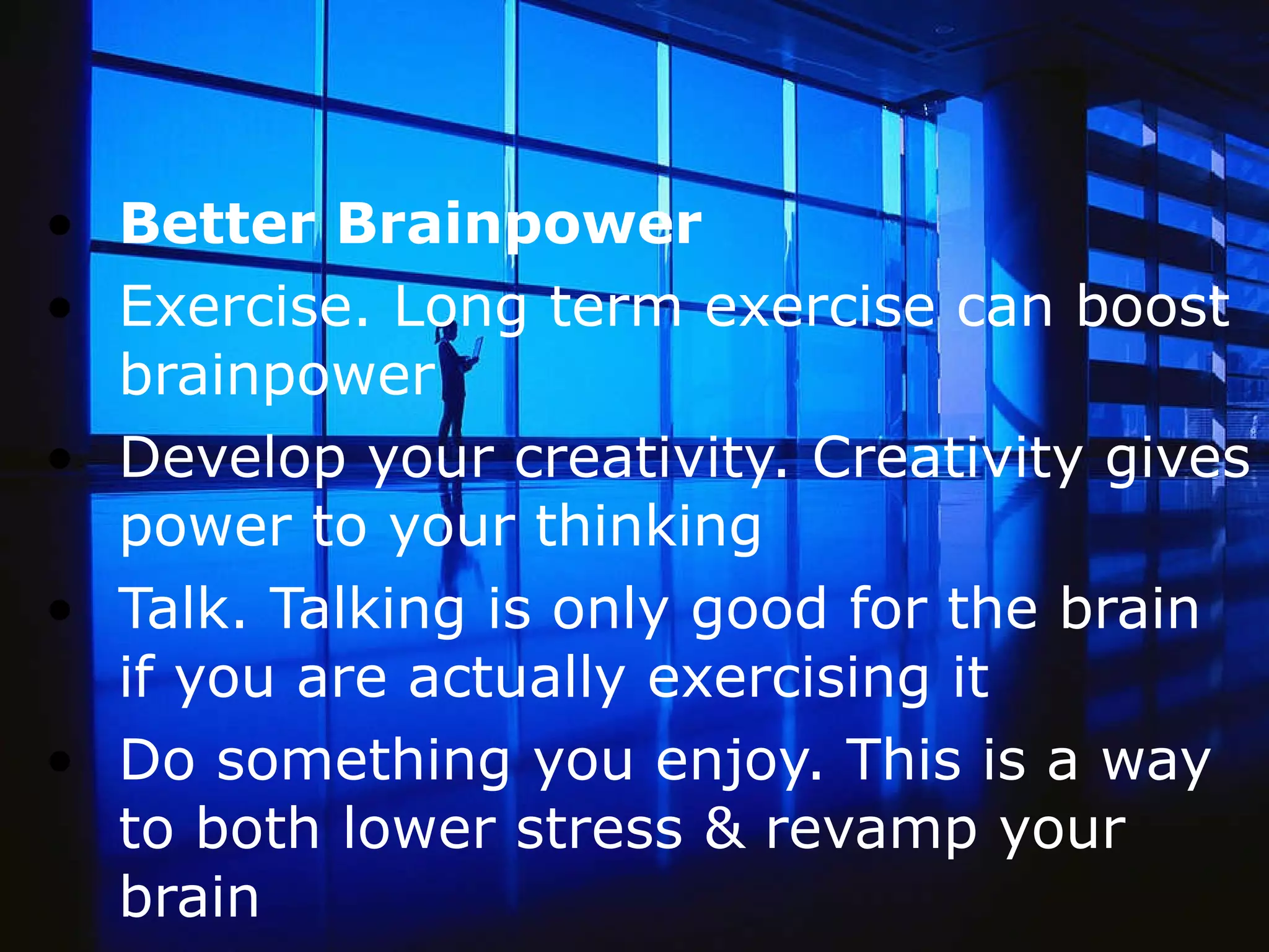 Better Brainpower Exercise. Long term exercise can boost brainpower  Develop your creativity. Creativity gives power to your thinking  Talk. Talking is only good for the brain if you are actually exercising it Do something you enjoy. This is a way to both lower stress & revamp your brain 