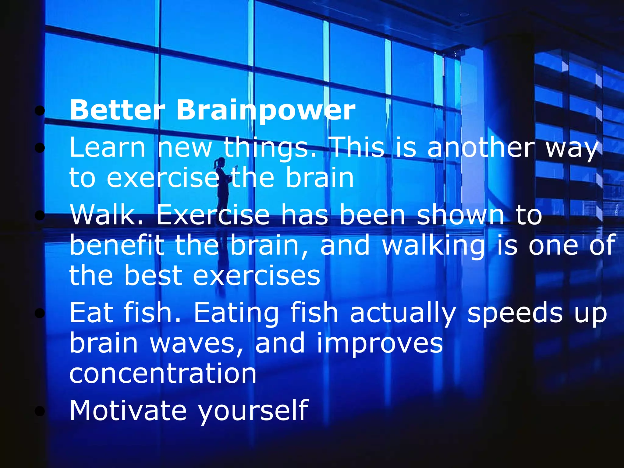 Better Brainpower Learn new things. This is another way to exercise the brain Walk. Exercise has been shown to benefit the brain, and walking is one of the best exercises  Eat fish. Eating fish actually speeds up brain waves, and improves concentration Motivate yourself  