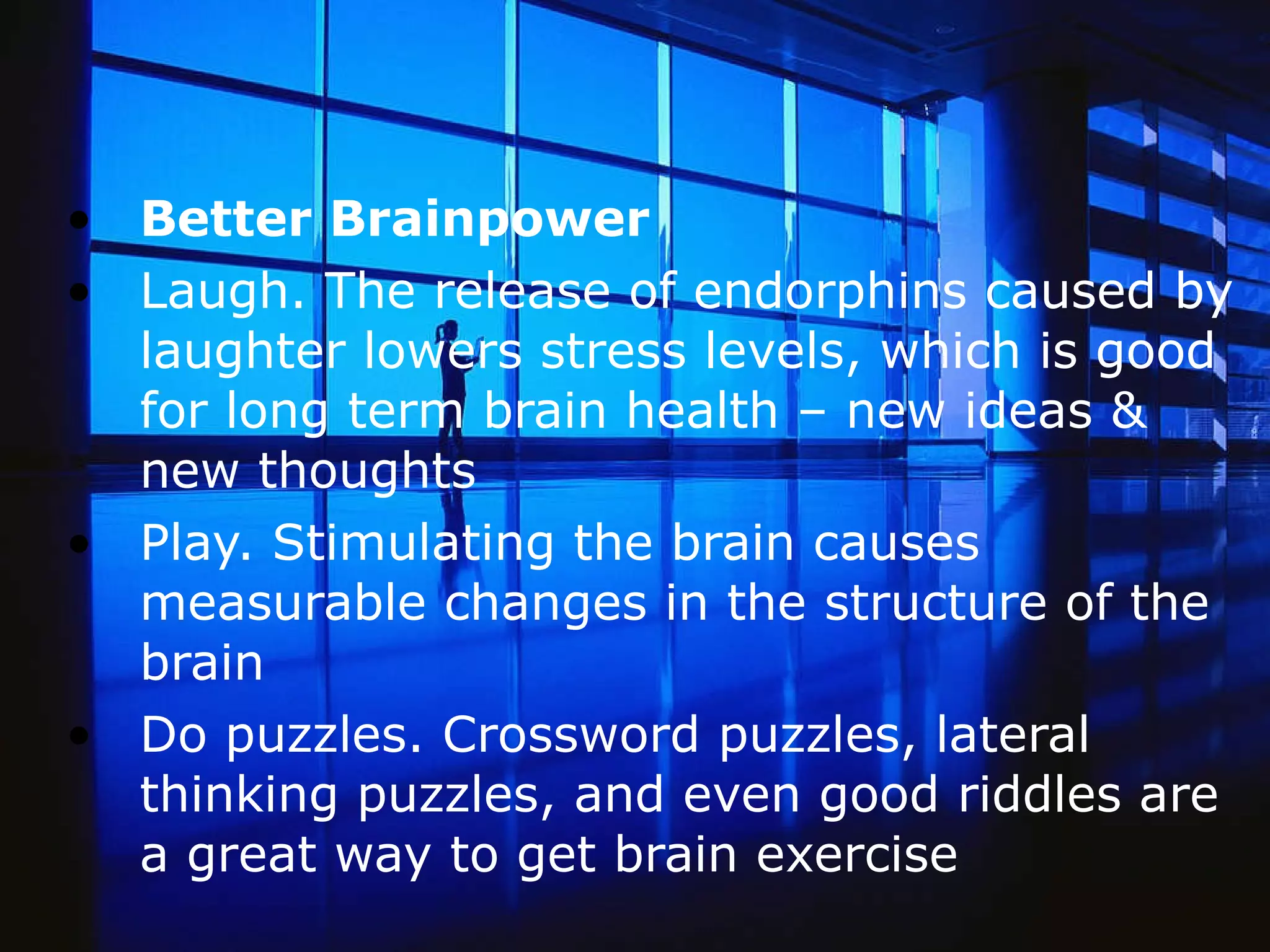 Better Brainpower Laugh. The release of endorphins caused by laughter lowers stress levels, which is good for long term brain health – new ideas & new thoughts Play. Stimulating the brain causes measurable changes in the structure of the brain Do puzzles. Crossword puzzles, lateral thinking puzzles, and even good riddles are a great way to get brain exercise  