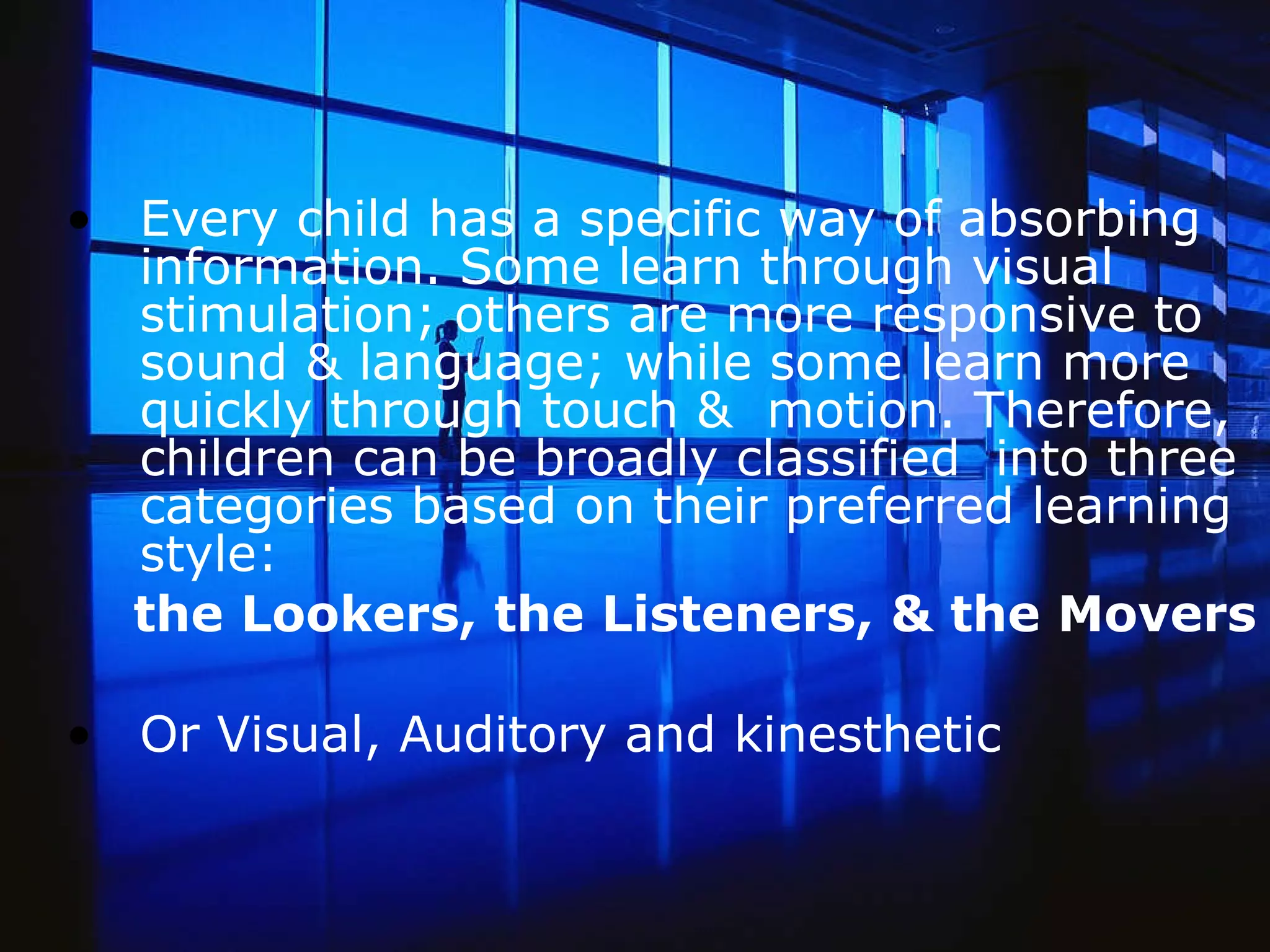 Every child has a specific way of absorbing information. Some learn through visual stimulation; others are more responsive to sound & language; while some learn more quickly through touch &  motion. Therefore, children can be broadly classified  into three categories based on their preferred learning style:  the Lookers, the Listeners, & the Movers Or Visual, Auditory and kinesthetic       