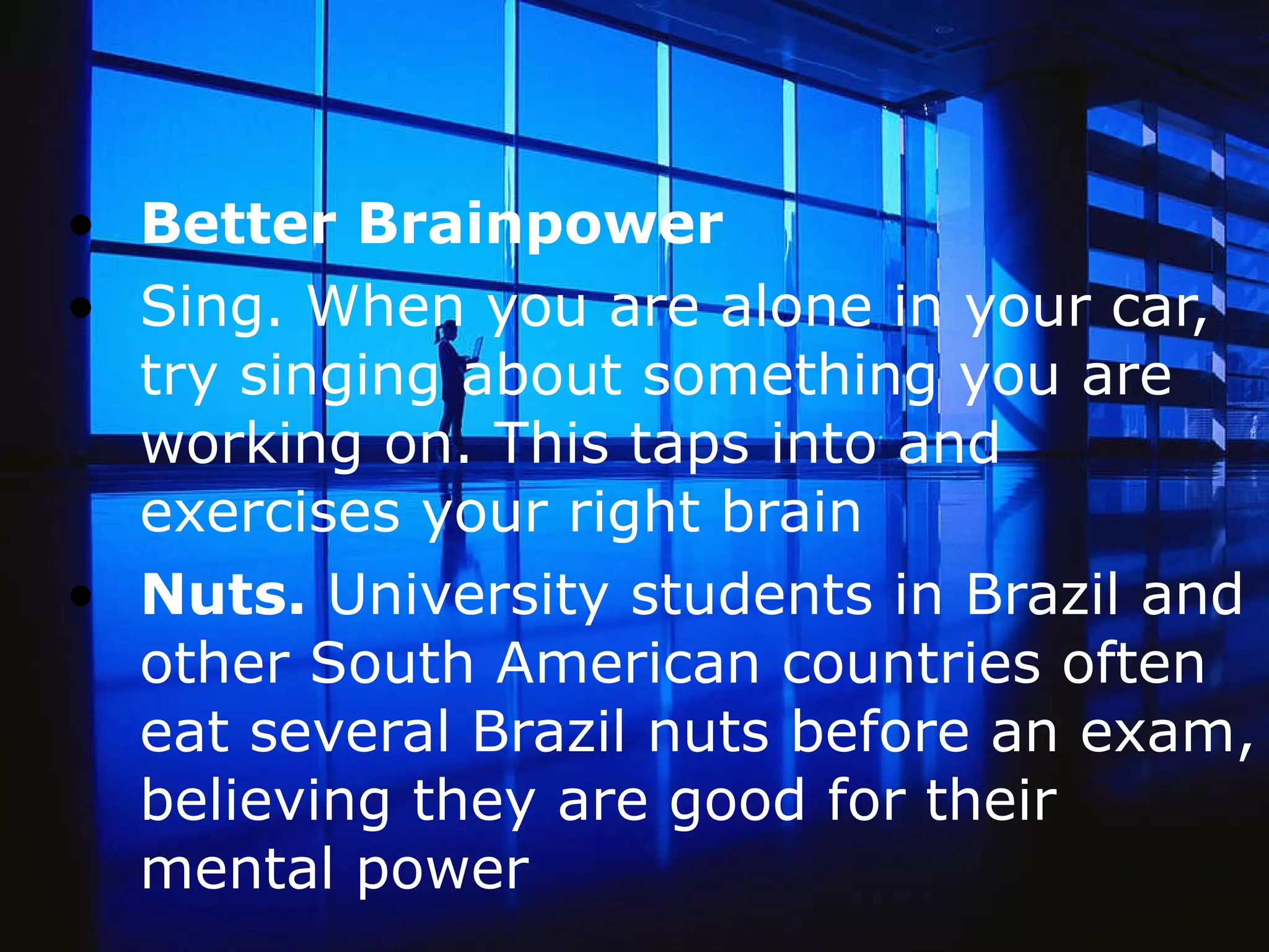 Better Brainpower Sing. When you are alone in your car, try singing about something you are working on. This taps into and exercises your right brain  Nuts.  University students in Brazil and other South American countries often eat several Brazil nuts before an exam, believing they are good for their mental power   