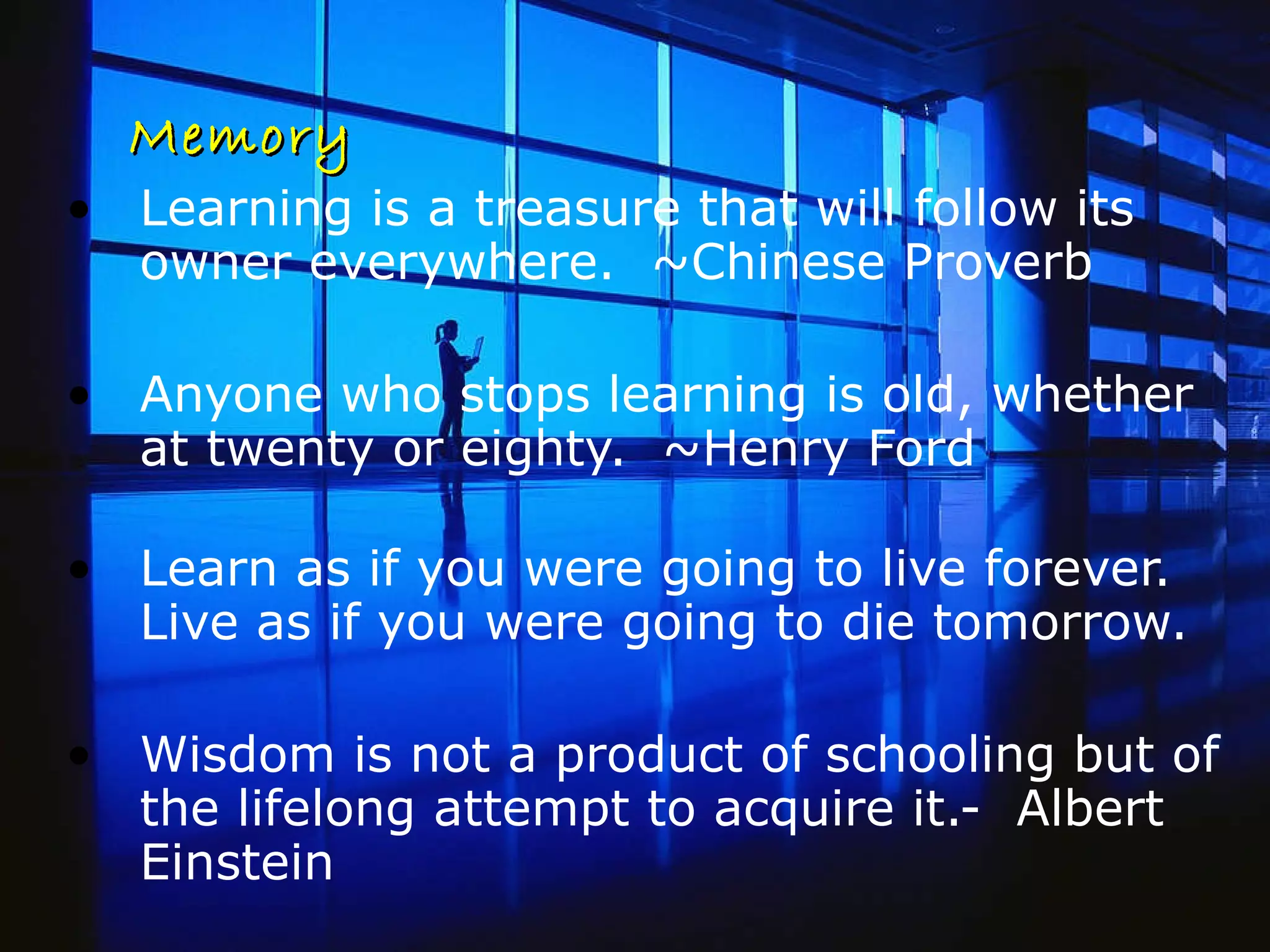 Memory Learning is a treasure that will follow its owner everywhere.  ~Chinese Proverb Anyone who stops learning is old, whether at twenty or eighty.  ~Henry Ford Learn as if you were going to live forever. Live as if you were going to die tomorrow. Wisdom is not a product of schooling but of the lifelong attempt to acquire it.-  Albert Einstein 