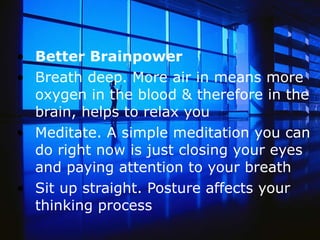 Better Brainpower  Breath deep. More air in means more oxygen in the blood & therefore in the brain, helps to relax you   Meditate. A simple meditation you can do right now is just closing your eyes and paying attention to your breath  Sit up straight. Posture affects your thinking process  