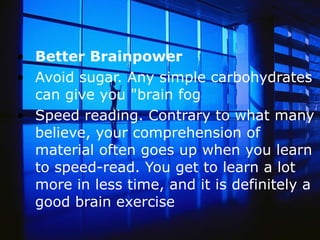 Better Brainpower Avoid sugar. Any simple carbohydrates can give you &quot;brain fog  Speed reading. Contrary to what many believe, your comprehension of material often goes up when you learn to speed-read. You get to learn a lot more in less time, and it is definitely a good brain exercise  