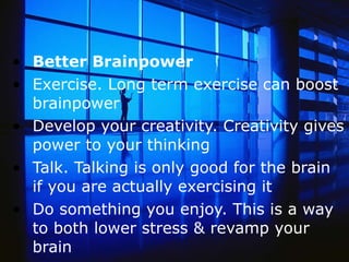 Better Brainpower Exercise. Long term exercise can boost brainpower  Develop your creativity. Creativity gives power to your thinking  Talk. Talking is only good for the brain if you are actually exercising it Do something you enjoy. This is a way to both lower stress & revamp your brain 