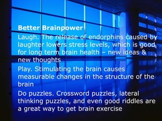 Better Brainpower Laugh. The release of endorphins caused by laughter lowers stress levels, which is good for long term brain health – new ideas & new thoughts Play. Stimulating the brain causes measurable changes in the structure of the brain Do puzzles. Crossword puzzles, lateral thinking puzzles, and even good riddles are a great way to get brain exercise  
