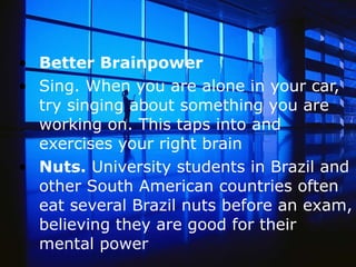 Better Brainpower Sing. When you are alone in your car, try singing about something you are working on. This taps into and exercises your right brain  Nuts.  University students in Brazil and other South American countries often eat several Brazil nuts before an exam, believing they are good for their mental power   