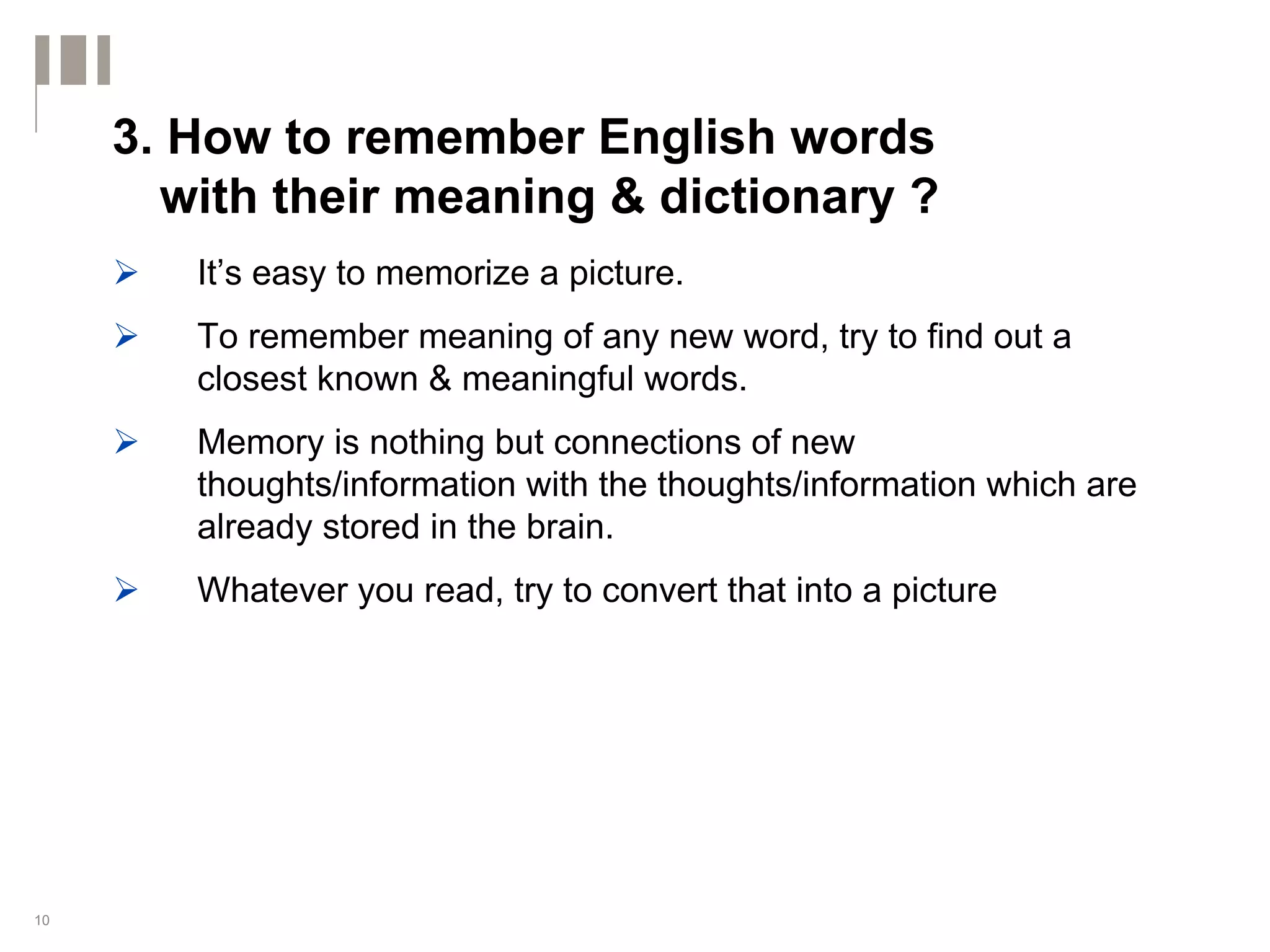 3. How to remember English words
       with their meaning & dictionary ?
        It’s easy to memorize a picture.
        To remember meaning of any new word, try to find out a
        closest known & meaningful words.
        Memory is nothing but connections of new
        thoughts/information with the thoughts/information which are
        already stored in the brain.
        Whatever you read, try to convert that into a picture




10
 