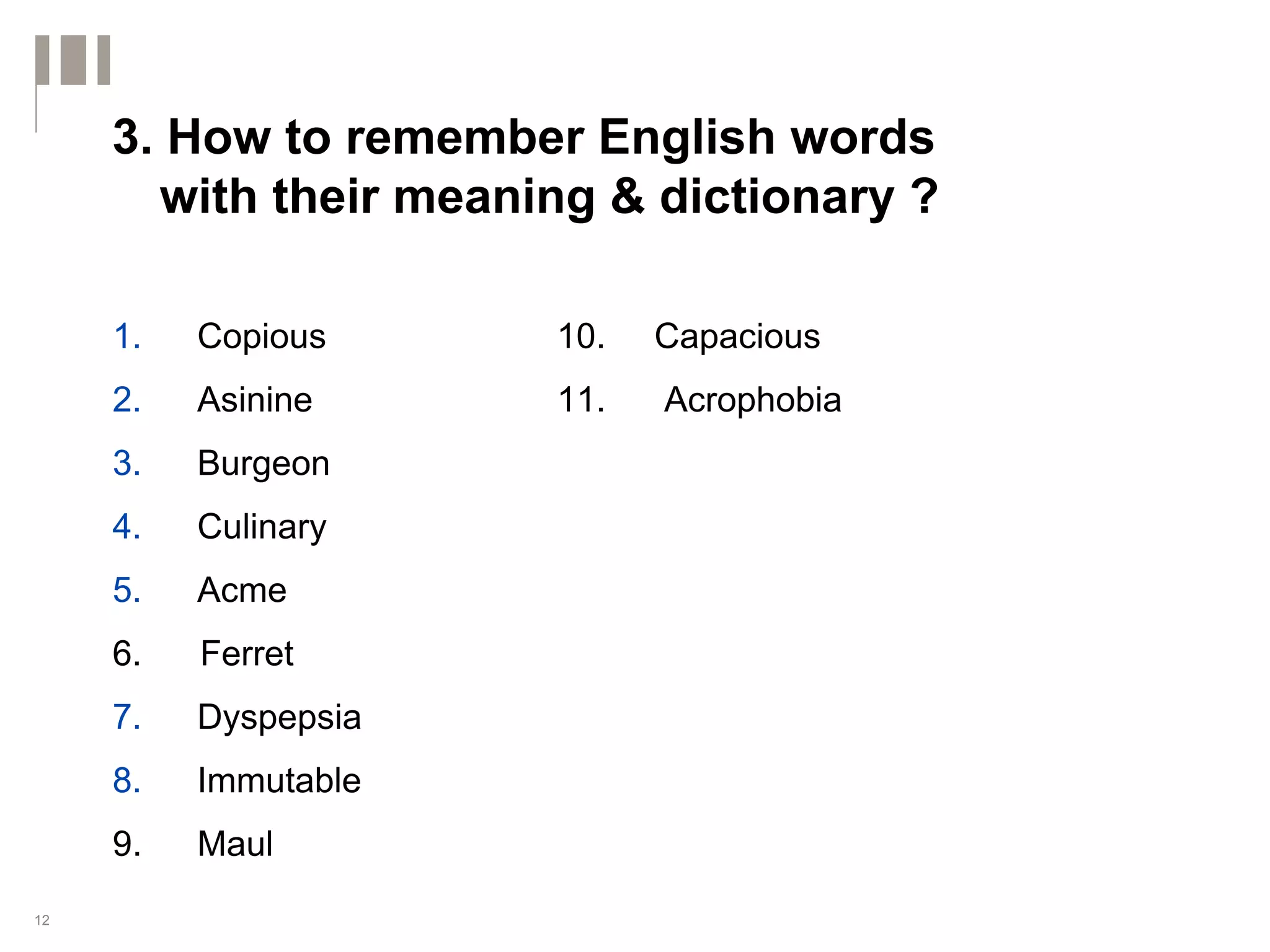 3. How to remember English words
       with their meaning & dictionary ?

     1.   Copious      10.   Capacious
     2.   Asinine      11.   Acrophobia
     3.   Burgeon
     4.   Culinary
     5.   Acme
     6.   Ferret
     7.   Dyspepsia
     8.   Immutable
     9.   Maul
12
 