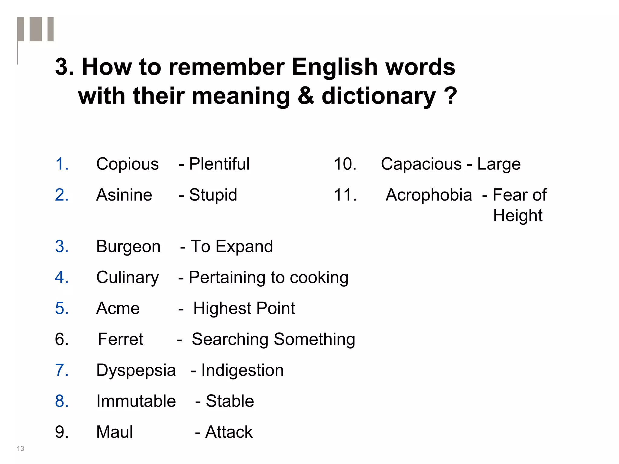 3. How to remember English words
       with their meaning & dictionary ?

     1.   Copious     - Plentiful         10.   Capacious - Large
     2.   Asinine     - Stupid            11.   Acrophobia - Fear of
                                                             Height
     3.   Burgeon     - To Expand
     4.   Culinary    - Pertaining to cooking
     5.   Acme        - Highest Point
     6.   Ferret      - Searching Something
     7.   Dyspepsia - Indigestion
     8.   Immutable     - Stable
     9.   Maul          - Attack
13
 