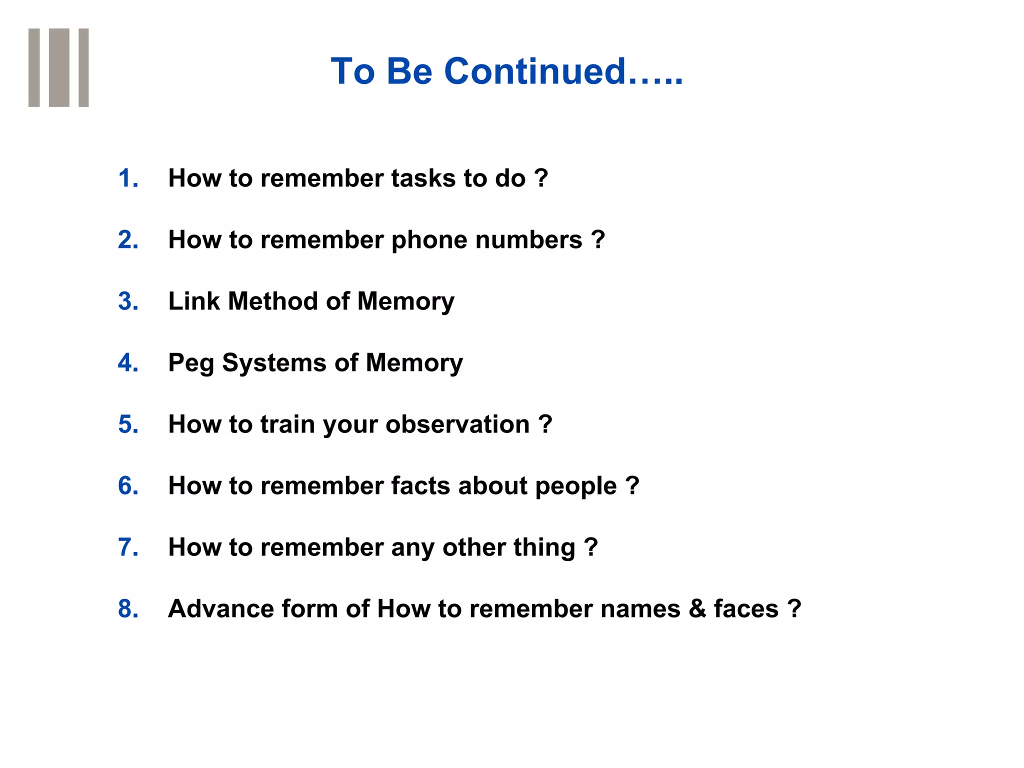 To Be Continued…..

1.   How to remember tasks to do ?

2.   How to remember phone numbers ?

3.   Link Method of Memory

4.   Peg Systems of Memory

5.   How to train your observation ?

6.   How to remember facts about people ?

7.   How to remember any other thing ?

8.   Advance form of How to remember names & faces ?
 