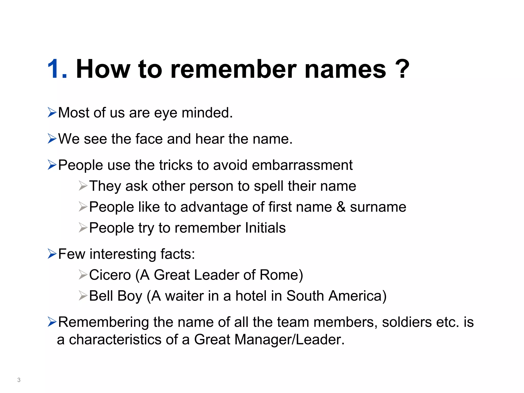1. How to remember names ?
    Most of us are eye minded.
    We see the face and hear the name.
    People use the tricks to avoid embarrassment
        They ask other person to spell their name
        People like to advantage of first name & surname
        People try to remember Initials
    Few interesting facts:
        Cicero (A Great Leader of Rome)
        Bell Boy (A waiter in a hotel in South America)
    Remembering the name of all the team members, soldiers etc. is
    a characteristics of a Great Manager/Leader.

3
 