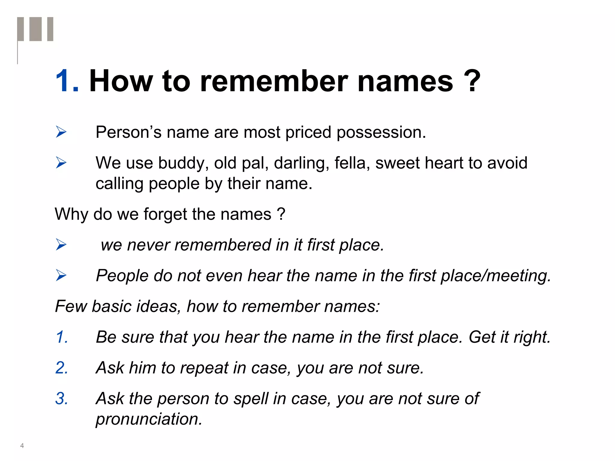 1. How to remember names ?
         Person’s name are most priced possession.
         We use buddy, old pal, darling, fella, sweet heart to avoid
         calling people by their name.
    Why do we forget the names ?
         we never remembered in it first place.
         People do not even hear the name in the first place/meeting.
    Few basic ideas, how to remember names:
    1.   Be sure that you hear the name in the first place. Get it right.
    2.   Ask him to repeat in case, you are not sure.
    3.   Ask the person to spell in case, you are not sure of
         pronunciation.
4
 
