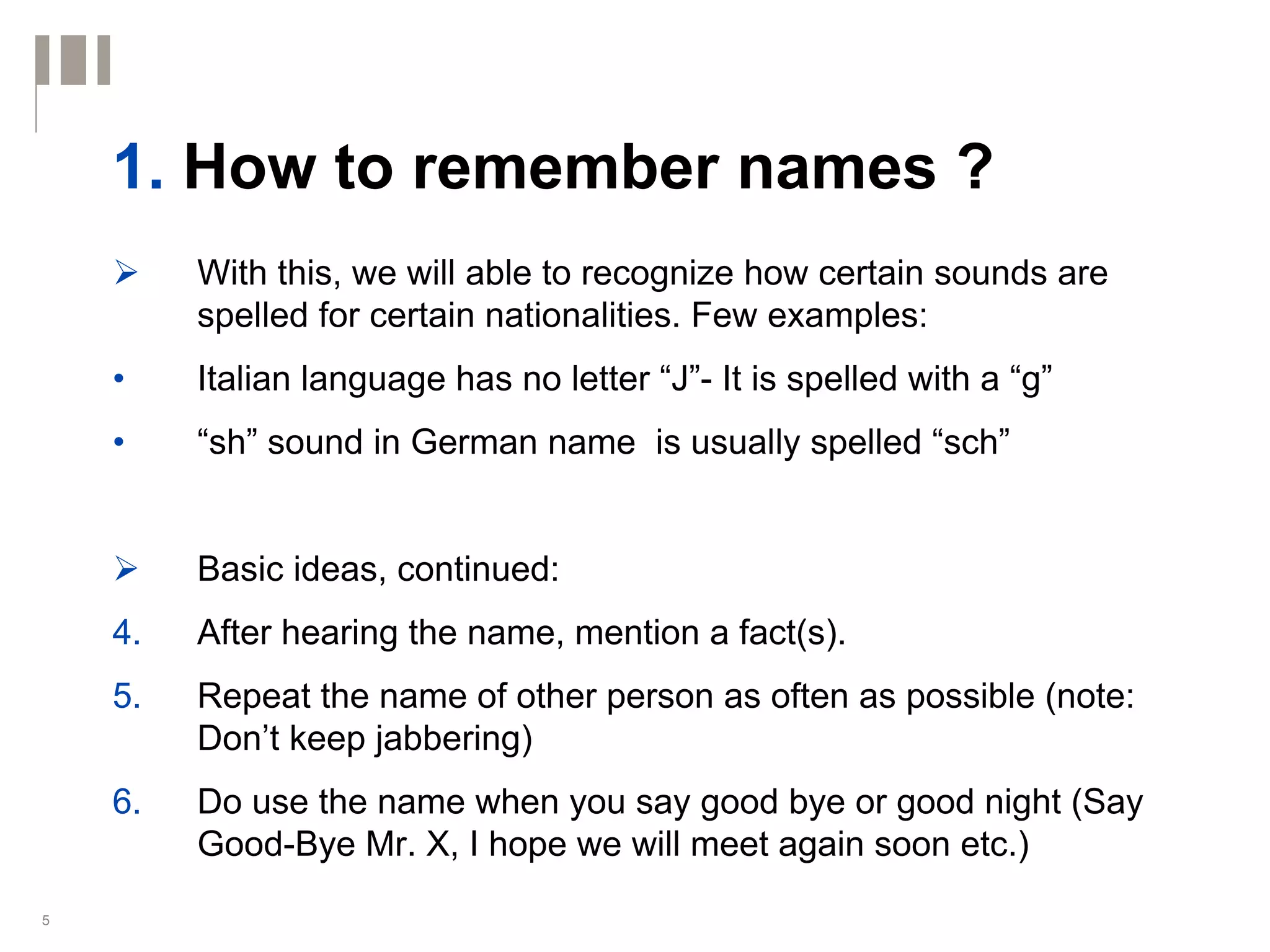 1. How to remember names ?
         With this, we will able to recognize how certain sounds are
         spelled for certain nationalities. Few examples:
    •    Italian language has no letter “J”- It is spelled with a “g”
    •    “sh” sound in German name is usually spelled “sch”


         Basic ideas, continued:
    4.   After hearing the name, mention a fact(s).
    5.   Repeat the name of other person as often as possible (note:
         Don’t keep jabbering)
    6.   Do use the name when you say good bye or good night (Say
         Good-Bye Mr. X, I hope we will meet again soon etc.)
5
 