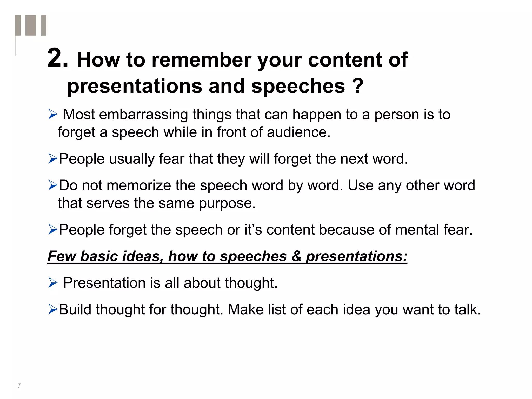 2. How to remember your content of
      presentations and speeches ?
      Most embarrassing things that can happen to a person is to
     forget a speech while in front of audience.
     People usually fear that they will forget the next word.
     Do not memorize the speech word by word. Use any other word
     that serves the same purpose.
     People forget the speech or it’s content because of mental fear.
    Few basic ideas, how to speeches & presentations:
      Presentation is all about thought.
     Build thought for thought. Make list of each idea you want to talk.



7
 