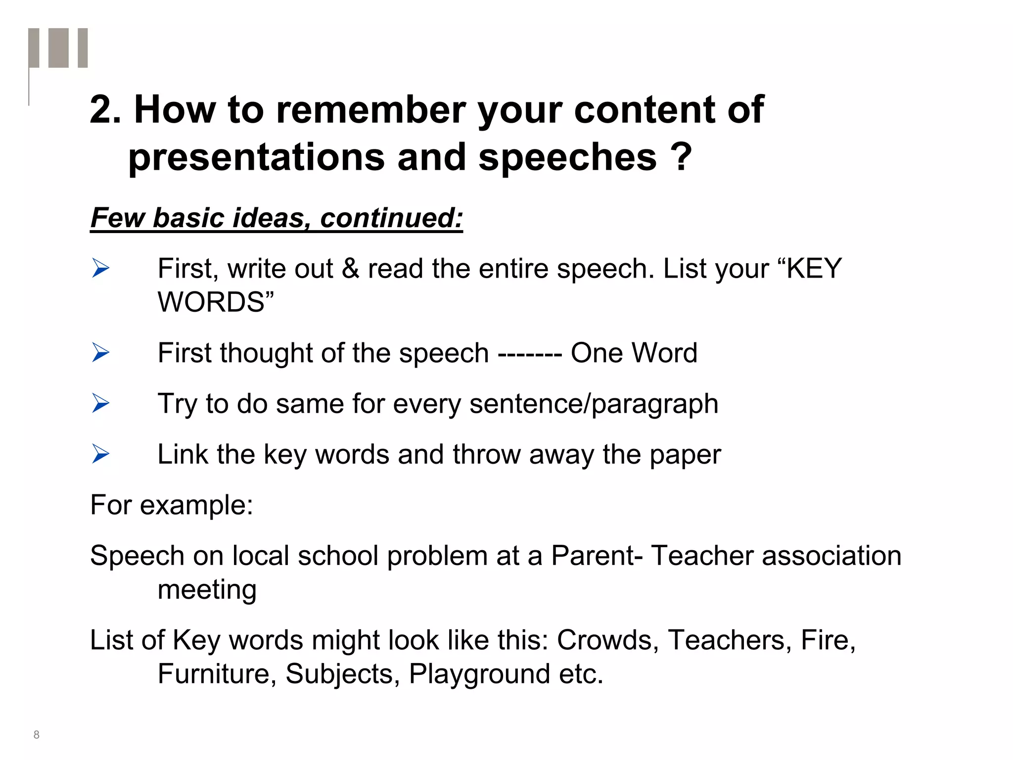 2. How to remember your content of
      presentations and speeches ?
    Few basic ideas, continued:
         First, write out & read the entire speech. List your “KEY
         WORDS”
         First thought of the speech ------- One Word
         Try to do same for every sentence/paragraph
         Link the key words and throw away the paper
    For example:
    Speech on local school problem at a Parent- Teacher association
        meeting
    List of Key words might look like this: Crowds, Teachers, Fire,
          Furniture, Subjects, Playground etc.
8
 