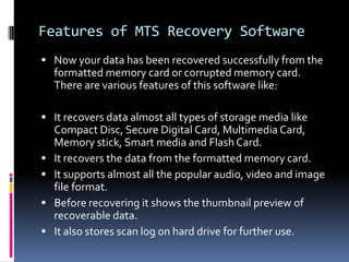 Features of MTS Recovery SoftwareNow your data has been recovered successfully from the formatted memory card or corrupted memory card. There are various features of this software like:It recovers data almost all types of storage media like Compact Disc, Secure Digital Card, Multimedia Card, Memory stick, Smart media and Flash Card.It recovers the data from the formatted memory card.It supports almost all the popular audio, video and image file format.Before recovering it shows the thumbnail preview of recoverable data.It also stores scan log on hard drive for further use.