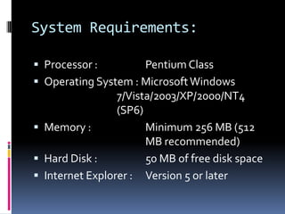 System Requirements:Processor :   		Pentium ClassOperating System : Microsoft Windows 				7/Vista/2003/XP/2000/NT4 				(SP6)Memory : 		Minimum 256 MB (512 					MB recommended)Hard Disk : 		50 MB of free disk spaceInternet Explorer : 	Version 5 or later