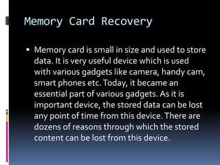 Memory Card RecoveryMemory card is small in size and used to store data. It is very useful device which is used with various gadgets like camera, handy cam, smart phones etc. Today, it became an essential part of various gadgets. As it is important device, the stored data can be lost any point of time from this device. There are dozens of reasons through which the stored content can be lost from this device.