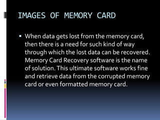 IMAGES OF MEMORY CARDWhen data gets lost from the memory card, then there is a need for such kind of way through which the lost data can be recovered. Memory Card Recovery software is the name of solution. This ultimate software works fine and retrieve data from the corrupted memory card or even formatted memory card.