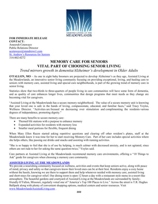 FOR IMMEDIATE RELEASE
CONTACT:
Ameerah Cetawayo
Public Relations Director
acetawayo@standrews1.com
St. Andrew’s Resources for Seniors
314-802-0272
                           MEMORY CARE FOR SENIORS
                   VITAL PART OF CHOOSING SENIOR LIVING
         Trend mirrors growth in dementia/Alzheimer’s development in Older Adults
O’FALLON, MO – As one in eight baby boomers are projected to develop Alzheimer’s as they age, Assisted Living at
the Meadowlands, an innovative senior living community focusing on providing exceptional, loving, and healing care to
seniors with memory care, assisted living and special care neighborhoods, is part of the growing trend of memory care in
senior living.
Statistics show that two-thirds to three-quarters of people living in care communities will have some form of dementia,
and as quality of care enhances longer lives, communities that design programs that meet needs as they change are
becoming vital for caregivers.
“Assisted Living at the Meadowlands has a secure memory neighborhood. The value of a secure memory unit is knowing
that your loved one is safe in the hands of loving, compassionate, educated, and familiar faces,” said Tracy Voyles,
Wellness Director. “Activities are focused on decreasing over stimulation and complimenting the residents various
degrees of independence, promoting dignity.”
There are many benefits to secure memory care:
    Themed life stations with a purpose to enhance memory
    Expanded activities for residents with memory loss
    Smaller meal portions for flexible, frequent dining
When Mary Ellen Racen started asking repetitive questions and clearing off other resident’s plates, staff at the
Meadowlands knew it was time for her to start receiving Memory Care. Part of her care includes special activities where
she helps others, like passing out drinks and snacks and assisting with running activities.
“She is so happy to feel that she is of use by helping, is much calmer with decreased anxiety, and is not agitated, since
others are not rude to her for asking the same question twice,” Voyles said.
Care partners at Assisted Living at the Meadowlands recommend memory care environments, offering a “10 Things to
Ask” guide for caregivers when choosing a memory care community.
ASSISTED LIVING AT THE MEADOWLANDS
We provide a nourishing community focused on wellness, activities and events that keep seniors active, along with peace
of mind, privacy and safety so that caregivers know their loved ones can be at their best. Residents enjoy a cozy home
without the hassle, knowing we are there to support them and help whenever needed with memory care, assisted living
and short-stays for caregiver relief. Our dining room is open 12 hours a day with a restaurant style menu in a resort-like
atmosphere. The beautiful gardens and courtyard of Assisted Living at the Meadowlands are surrounded by family-
friendly O’Fallon, Missouri, regularly voted one of “America’s Top 100 Places to Live.” Across the street is T.R. Hughes
Ballpark along with plenty of convenient shopping options, medical centers and senior resources. Visit
www.MeadowlandsAssistedLiving.com .
                                                            ###
 
