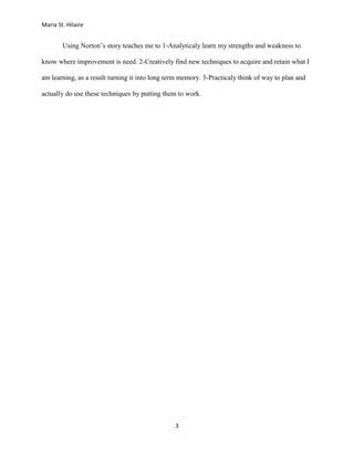 Maria St. Hilaire


        Using Norton’s story teaches me to 1-Analyticaly learn my strengths and weakness to

know where improvement is need. 2-Creatively find new techniques to acquire and retain what I

am learning, as a result turning it into long term memory. 3-Practicaly think of way to plan and

actually do use these techniques by putting them to work.




                                                3
 