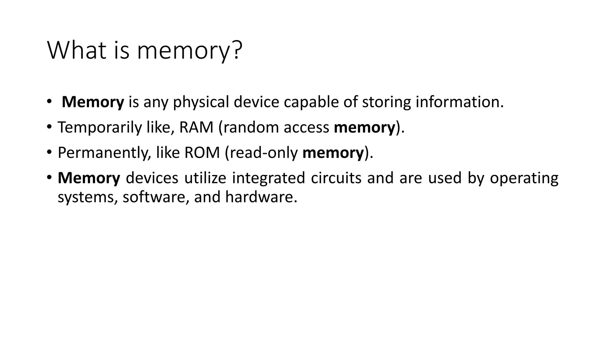 What is memory?
• Memory is any physical device capable of storing information.
• Temporarily like, RAM (random access memory).
• Permanently, like ROM (read-only memory).
• Memory devices utilize integrated circuits and are used by operating
systems, software, and hardware.