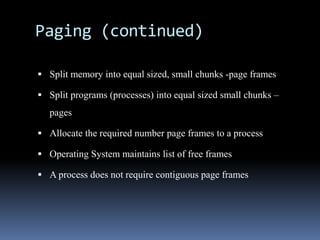 Paging (continued)
 Split memory into equal sized, small chunks -page frames
 Split programs (processes) into equal sized small chunks –
pages
 Allocate the required number page frames to a process
 Operating System maintains list of free frames
 A process does not require contiguous page frames
 