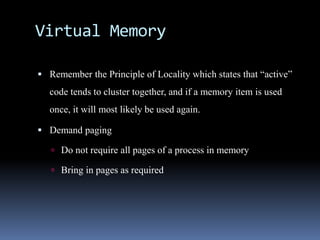 Virtual Memory
 Remember the Principle of Locality which states that “active”
code tends to cluster together, and if a memory item is used
once, it will most likely be used again.
 Demand paging
 Do not require all pages of a process in memory
 Bring in pages as required
 