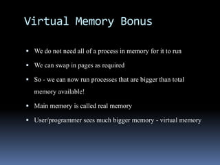 Virtual Memory Bonus
 We do not need all of a process in memory for it to run
 We can swap in pages as required
 So - we can now run processes that are bigger than total
memory available!
 Main memory is called real memory
 User/programmer sees much bigger memory - virtual memory
 